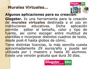 Murales Virtuales… 
Algunas aplicaciones para su creación: 
Glogster. Es una herramienta para la creación 
de murales virtuales destinada a el uso en 
instituciones educativas. Dicha aplicación 
permite editar el tamaño, color y tipo de 
fuente, así como escoger entre multitud de 
plantillas e incorporar distintos cuadros de texto, 
desde post-it hasta globos de cómic. 
Tiene distintas licencias, la más sencilla cuesta 
aproximadamente 29 euros/año y puede ser 
utilizada por 1 maestro y hasta 30 alumnos. 
Existe una versión gratuita que dura 30 días. 
 