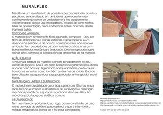 MURALFLEX
Muralflex é um revestimento de paredes com propriedades acústicas
peculiares, sendo utilizado em ambientes que necessitem de
confinamento do som e de um belíssimo e fino acabamento.
Recomendado para o uso em auditórios, estúdios de som, teatros,
salas de apresentação, áreas comerciais, hotéis, cinemas, dentre
inúmeros outros.
TOXICIDADE AMBIENTAL
O material é um revestimento têxtil agulhado, composto 100% por
fibras de Polipropileno e resinas sintéticas. O polipropileno é um
derivado do petróleo, e de acordo com fabricantes, não absorve
umidade. Tem propriedades de bom isolante acústico, mas com
baixa resistências mecânica e à abrasão. Deve ser aplicado sobre
resinas látex, sofrendo as consequências ambientais de tal material.
AÇÃO OLFATIVA
A influência olfativa do muralflex consiste principalmente no seu
estado de higiene, pois é um antro para microorganismos prejudiciais
à saúde caso não seja higienizado adequadamente, pode causar
transtornos sensoriais como também problemas de saúde. Quando
bem utilizado, são garantidas suas propriedades antifungicidas e anti
traças.
MANUTENÇÃO, LIMPEZA E DURABILIDADE
O material tem durabilidade garantida superior aos 10 anos, e sua
manutenção e limpeza se dá atrav;es de escovação e aspiração
mecânica periódicos, e quando manchado, deve-se utilizar tira
manchas para tapeçaria sintética comuns.
                                                                        Material disponível em:
INFLAMABILIDADE                                                         Http://www.rich3000.com.br/muralflex.htm
Tem um mau comportamento ao fogo, por ser constituido de uma            Http://www.fademac.com.br/lisProdutos_colecao.asp?codFamilia=24
                                                                        Http://www.vick.com.br/vick/produtos/polipropileno/polipropileno.htm
resina derivada do petróleo (polipropileno) e que é inflamável a
médias temperaturas (cerca de 115 graus centígrados).                   Acesso em: 22 de junho de 2006
 