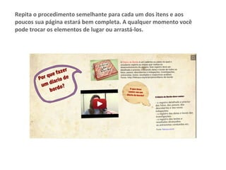 Repita	o	procedimento	semelhante	para	cada	um	dos	itens	e	aos	
poucos	sua	página	estará	bem	completa.	A	qualquer	momento	você	
pode	trocar	os	elementos	de	lugar	ou	arrastá-los.	
 