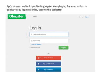 Após	acessar	o	site	h.ps://edu.glogster.com/login,		faça	seu	cadastro	
ou	digite	seu	login	e	senha,	caso	tenha	cadastro.	
 
