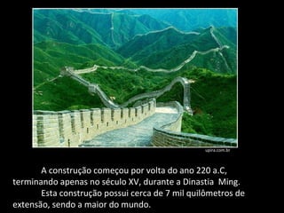 A construção começou por volta do ano 220 a.C, terminando apenas no século XV, durante a Dinastia  Ming.  Esta construção possui cerca de 7 mil quilômetros de extensão, sendo a maior do mundo.  upira.com.br 