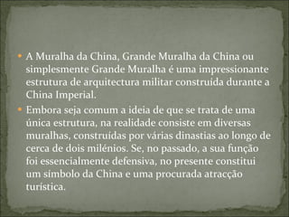 A Muralha da China, Grande Muralha da China ou simplesmente Grande Muralha é uma impressionante estrutura de arquitectura militar construída durante a China Imperial. Embora seja comum a ideia de que se trata de uma única estrutura, na realidade consiste em diversas muralhas, construídas por várias dinastias ao longo de cerca de dois milénios. Se, no passado, a sua função foi essencialmente defensiva, no presente constitui um símbolo da China e uma procurada atracção turística. 