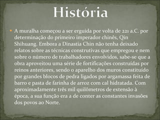 A muralha começou a ser erguida por volta de 221 a.C. por determinação do primeiro imperador chinês, Qin Shihuang. Embora a Dinastia Chin não tenha deixado relatos sobre as técnicas construtivas que empregou e nem sobre o número de trabalhadores envolvidos, sabe-se que a obra aproveitou uma série de fortificações construídas por reinos anteriores, sendo o aparelho dos muros constituído por grandes blocos de pedra ligados por argamassa feita de barro e pasta de farinha de arroz com cal hidratada. Com aproximadamente três mil quilômetros de extensão à época, a sua função era a de conter as constantes invasões dos povos ao Norte. 
