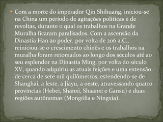 Com a morte do imperador Qin Shihuang, iniciou-se na China um período de agitações políticas e de revoltas, durante o qual os trabalhos na Grande Muralha ficaram paralisados. Com a ascensão da Dinastia Han ao poder, por volta de 206 a.C., reiniciou-se o crescimento chinês e os trabalhos na muralha foram retomados ao longo dos séculos até ao seu esplendor na Dinastia Ming, por volta do século XV, quando adquiriu as atuais feições e uma extensão de cerca de sete mil quilômetros, estendendo-se de Shanghai, a leste, a Jiayu, a oeste, atravessando quatro províncias (Hebei, Shanxi, Shaanxi e Gansu) e duas regiões autônomas (Mongólia e Ningxia). 