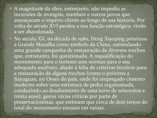 A magnitude da obra, entretanto, não impediu as incursões de mongóis, xiambeis e outros povos que ameaçaram o império chinês ao longo de sua história. Por volta do século XVI perdeu a sua função estratégica, vindo a ser abandonada. No século XX, na década de 1980, Deng Xiaoping priorizou a Grande Muralha como símbolo da China, estimulando uma grande campanha de restauração de diversos trechos que, entretanto, foi questionada. A requalificação do monumento para o turismo sem normas para o seu adequado usufruto, aliado à falta de critérios técnicos para a restauração de alguns trechos (como o próximo a Jiayuguan, no Oeste do país, onde foi empregado cimento moderno sobre uma estrutura de pedra argamassada, conduzindo ao desabamento de uma torre de seiscentos e trinta anos), gerou várias críticas por parte de preservacionistas, que estimam que cerca de dois terços do total do monumento estejam em ruínas. 