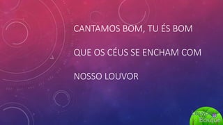 CANTAMOS BOM, TU ÉS BOM
QUE OS CÉUS SE ENCHAM COM
NOSSO LOUVOR
 
