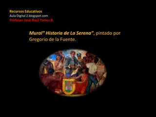 Recursos Educativos
Aula Digital 2.blogspot.com
Profesor José Raúl Torres B.
Mural” Historia de La Serena”, pintado por
Gregorio de la Fuente.
 