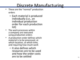 Discrete Manufacturing
• These are the “normal” production
orders
– Each material is produced
individually (i.e., an
individual production
order for each production
lot)
• The work processes within
a company are executed
using production orders
• A production order defines which
material is to be processed, at
which location, at which time,
and requiring how much work
– It also defines which
resources are to be used
and how the order costs
are to be settled 10
• As soon as a planned
order is generated from
Materials Requirement
Planning (MRP), shop
floor takes over the
information available
and adds the order-
relevant data to it to
guarantee complete
order processing
• Production orders are
used to control
production within a
company, and also to
control cost accounting
 