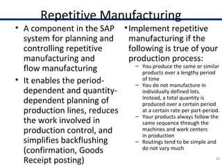Repetitive Manufacturing
• A component in the SAP
system for planning and
controlling repetitive
manufacturing and
flow manufacturing
• It enables the period-
dependent and quantity-
dependent planning of
production lines, reduces
the work involved in
production control, and
simplifies backflushing
(confirmation, Goods
Receipt posting) 11
•Implement repetitive
manufacturing if the
following is true of your
production process:
– You produce the same or similar
products over a lengthy period
of time
– You do not manufacture in
individually defined lots.
Instead, a total quantity is
produced over a certain period
at a certain rate per part-period.
– Your products always follow the
same sequence through the
machines and work centers
in production
– Routings tend to be simple and
do not vary much
 