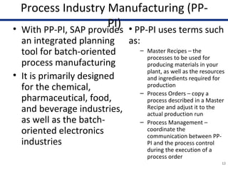 Process Industry Manufacturing (PP-
PI)• With PP-PI, SAP provides
an integrated planning
tool for batch-oriented
process manufacturing
• It is primarily designed
for the chemical,
pharmaceutical, food,
and beverage industries,
as well as the batch-
oriented electronics
industries
12
• PP-PI uses terms such
as:
– Master Recipes – the
processes to be used for
producing materials in your
plant, as well as the resources
and ingredients required for
production
– Process Orders – copy a
process described in a Master
Recipe and adjust it to the
actual production run
– Process Management –
coordinate the
communication between PP-
PI and the process control
during the execution of a
process order
 
