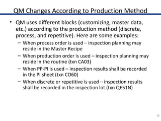 QM Changes According to Production Method
• QM uses different blocks (customizing, master data,
etc.) according to the production method (discrete,
process, and repetitive). Here are some examples:
– When process order is used – inspection planning may
reside in the Master Recipe
– When production order is used – inspection planning may
reside in the routine (txn CA03)
– When PP-PI is used – inspection results shall be recorded
in the PI sheet (txn CO60)
– When discrete or repetitive is used – inspection results
shall be recorded in the inspection lot (txn QE51N)
13
 