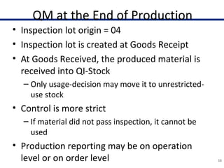 QM at the End of Production
• Inspection lot origin = 04
• Inspection lot is created at Goods Receipt
• At Goods Received, the produced material is
received into QI-Stock
– Only usage-decision may move it to unrestricted-
use stock
• Control is more strict
– If material did not pass inspection, it cannot be
used
• Production reporting may be on operation
level or on order level 16
 