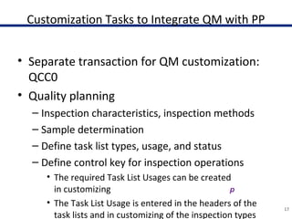 Customization Tasks to Integrate QM with PP
• Separate transaction for QM customization:
QCC0
• Quality planning
– Inspection characteristics, inspection methods
– Sample determination
– Define task list types, usage, and status
– Define control key for inspection operations
• The required Task List Usages can be created
in customizing
• The Task List Usage is entered in the headers of the
task lists and in customizing of the inspection types
17
 