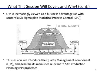 What This Session Will Cover, and Why! (cont.)
• QM is increasingly viewed as a business advantage (as with
Motorola Six Sigma plan Statistical Process Control [SPC])
• This session will introduce the Quality Management component
(QM), and describe its main uses relevant to SAP Production
Planning (PP) processes 2
 