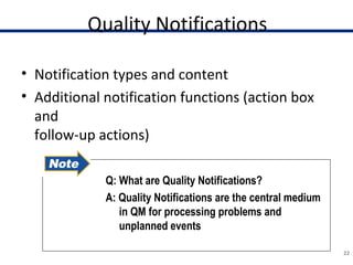 Quality Notifications
• Notification types and content
• Additional notification functions (action box
and
follow-up actions)
22
Q: What are Quality Notifications?
A: Quality Notifications are the central medium
in QM for processing problems and
unplanned events
 