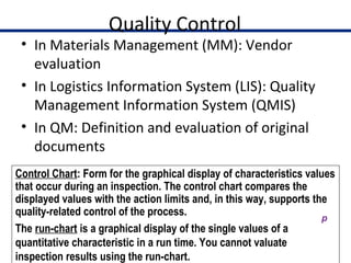 Quality Control
• In Materials Management (MM): Vendor
evaluation
• In Logistics Information System (LIS): Quality
Management Information System (QMIS)
• In QM: Definition and evaluation of original
documents
23
Control Chart: Form for the graphical display of characteristics values
that occur during an inspection. The control chart compares the
displayed values with the action limits and, in this way, supports the
quality-related control of the process.
The run-chart is a graphical display of the single values of a
quantitative characteristic in a run time. You cannot valuate
inspection results using the run-chart.
 