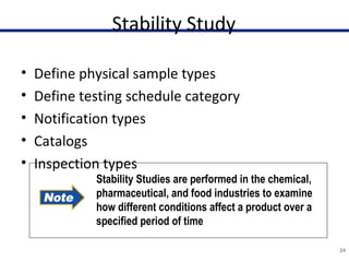 Stability Study
• Define physical sample types
• Define testing schedule category
• Notification types
• Catalogs
• Inspection types
24
Stability Studies are performed in the chemical,
pharmaceutical, and food industries to examine
how different conditions affect a product over a
specified period of time
 