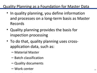 Quality Planning as a Foundation for Master Data
• In quality planning, you define information
and processes on a long-term basis as Master
Records
• Quality planning provides the basis for
inspection processing
• To do that, quality planning uses cross-
application data, such as:
– Material Master
– Batch classification
– Quality documents
– Work center 25
 