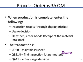Process Order with QM
• When production is complete, enter the
following:
– Inspection results (through characteristics)
– Usage decision
– Only then, enter Goods Receipt of the material
into stock
• The transactions:
– CO60 – maintain PI sheet
– QE51N – find inspection lot per material
– QA11 – enter usage decision 33
 