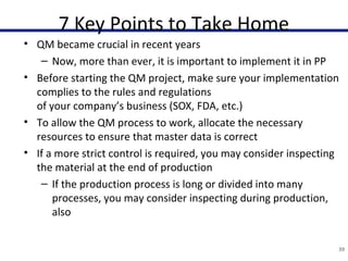 7 Key Points to Take Home
• QM became crucial in recent years
– Now, more than ever, it is important to implement it in PP
• Before starting the QM project, make sure your implementation
complies to the rules and regulations
of your company’s business (SOX, FDA, etc.)
• To allow the QM process to work, allocate the necessary
resources to ensure that master data is correct
• If a more strict control is required, you may consider inspecting
the material at the end of production
– If the production process is long or divided into many
processes, you may consider inspecting during production,
also
39
 