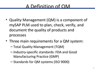 A Definition of QM
• Quality Management (QM) is a component of
mySAP PLM used to plan, check, verify, and
document the quality of products and
processes
• Three main requirements for a QM system:
– Total Quality Management (TQM)
– Industry-specific standards: FDA and Good
Manufacturing Practice (GMP)
– Standards for QM systems (ISO 9000)
4
 