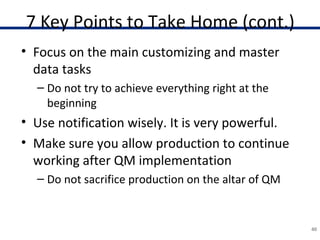 7 Key Points to Take Home (cont.)
• Focus on the main customizing and master
data tasks
– Do not try to achieve everything right at the
beginning
• Use notification wisely. It is very powerful.
• Make sure you allow production to continue
working after QM implementation
– Do not sacrifice production on the altar of QM
40
 
