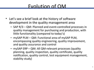 Evolution of QM
• Let’s see a brief look at the history of software
development in the quality management area
– SAP R/3 – QM: Planned and event-controlled processes in
quality management for purchasing and production, with
little functionality (compared to today’s)
– mySAP PLM – QM: Functional area of mySAP PLM,
encompassing quality engineering, quality improvement,
and quality assurance and control
– mySAP ERP – QM: All QM-relevant processes (quality
planning, quality inspection, quality certificate, quality
notification, quality control, test equipment management,
stability study)
5
 