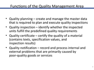 Functions of the Quality Management Area
• Quality planning – create and manage the master data
that is required to plan and execute quality inspections
• Quality inspection – identify whether the inspected
units fulfill the predefined quality requirements
• Quality certificate – certify the quality of a material
(contains texts, specification values, and
inspection results)
• Quality notification – record and process internal and
external problems that are primarily caused by
poor-quality goods or services
7
 