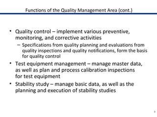 Functions of the Quality Management Area (cont.)
• Quality control – implement various preventive,
monitoring, and corrective activities
– Specifications from quality planning and evaluations from
quality inspections and quality notifications, form the basis
for quality control
• Test equipment management – manage master data,
as well as plan and process calibration inspections
for test equipment
• Stability study – manage basic data, as well as the
planning and execution of stability studies
8
 