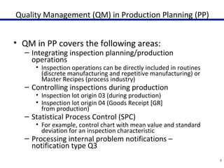Quality Management (QM) in Production Planning (PP)
• QM in PP covers the following areas:
– Integrating inspection planning/production
operations
• Inspection operations can be directly included in routines
(discrete manufacturing and repetitive manufacturing) or
Master Recipes (process industry)
– Controlling inspections during production
• Inspection lot origin 03 (during production)
• Inspection lot origin 04 (Goods Receipt [GR]
from production)
– Statistical Process Control (SPC)
• For example, control chart with mean value and standard
deviation for an inspection characteristic
– Processing internal problem notifications –
notification type Q3
9
 