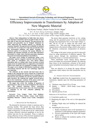 International Journal of Emerging Technology and Advanced Engineering
Website: www.ijetae.com (ISSN 2250-2459, ISO 9001:2008 Certified Journal, Volume 3, Issue 3, March 2013)
794
Efficiency Improvements in Transformers by Adoption of
New Magnetic Material
Ravi Kumar Vaishya1
, Shalini Vaishya2
& S.K. Bajpai3
1
B.E., M. Tech. (Energy Technology), Jabalpur, India
2
B.E., M. E. Astt. Prof. in Dept. of Elect. Engg. GGITS, Jabalpur, India
3
B.E., M. E. Prof. & Head Energy Tech. & Dept. of Elect. Engg. GGITS, Jabalpur, India
Abstract: Since independence in India there has always
been shortage of electricity and at no point of time we have
been able to meet the peak demand. The gap between the
demand and generation can be bridged/ minimized by
either improving the installed capacity or reducing the
consumer demand. The gap between availability & demand
is of order 6% as on date. If we take into account the issues
like environment pollution and global warming, the
preferred option is to increase the energy efficiency or
minimize the consumer demand, as in the other alternative
particularly in India where thermal generation dominates
increased environmental pollution is inevitable[1].
The paper covers design of transformer using a new
technology superior magnetic material with thin sheets of
lazer grade or amorphous core. Iron Boron Silicon
amorphous alloy is a unique alloy whose structure of metal
atoms occurs in random patters as opposed to conventional
CRGO steel which has an organized crystalline structure.
The paper covers design of distribution transformer using
conventional material and the new technology improved
core materials.
The reflection on the no-load and load losses due to
change in the material have been worked out. Commercial
and technical feasibility for adoption of new technology core
material has been detailed out and the payback period is
quite attractive. By reducing the regular occurred power
loss in the transformer, economy of the power sector and
global environmental impact can be improved.[8]
The paper also covers the working of quantum of
electrical power that can be saved if adopted in the state of
M.P. The reduced Electrical Power generation
requirements due to lower losses have also been translated
to reduction in the CO2 emissions polluting the
environment.
Keywords-- Core, Copper, Tank, Steel Radiator,
Transformer Oil, Power Factor, Losses, Load Factor,
Insulation Material. ,CRGO, Lazer Grade, Amorphous
core
I. DEFINITION OF THE PROBLEM
The demand for electricity in India is enormous and is
growing steadily. This growth has been slower than
country’s economic growth. To balance this demand and
supply of electricity, it is the time to go for improvement
in energy efficiency electrical equipment in use by the
utilities and also by the consumers. Ways to improve
energy efficiency of one of the electrical equipment used
by utilities has been discussed in coming pages.
The power plant generates electricity at low voltage
rating and the generated power has to be transmitted
through long transmission line at extra high voltage i.e.
440, 220 & 132 KV to reduce the line losses and
conductor size . This extra high voltage power is then
stepped down to the desired voltage which is then used in
the industrial, commercial, transportation & domestic
sectors.
The voltage in the entire system can only be step up &
down by using transformers of different capacity. The
power passes through the transformers involving
transformer losses i.e. no-load and load losses.
These transformer losses impose heavy financial
losses and impact the environment globally. By reducing
these losses in the transformer, economy of the power
sector and global environmental impact can be improved.
[2]
Thus our objective is to design the energy efficient
transformer which reduces the total transformer loss by
60%.
II. ENERGY EFFICIENT TRANSFORMERS
No – load loss resulted from the magnetization of core
laminations, depends upon the following parameters of
core: -
1) Thickness varies from 0.23 to 3.0 mm
2) Quality - CRGO , HI-B Grade, Lazer Grade,
Amorphous
3) Flux density
4) Specific gravity of core
Reduction in No-load losses can be achieved by
1) Using better quality core
2) Sharpening the edges of the core at with appropriate
angle
3) Building Single strip core building for reduced the
air gap.
4) Annealing the core so as to
i. Reduce mechanical stress in the lamination to a
minimum to yield optimum magnetic proprieties
ii. Prevent contamination of the steel with oxygen
and or carbon
iii. Retain or enhance the insulation quality of the
lamination coating.
 