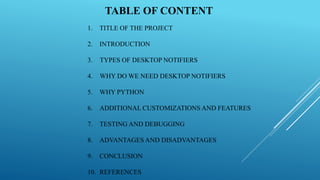TABLE OF CONTENT
1. TITLE OF THE PROJECT
2. INTRODUCTION
3. TYPES OF DESKTOP NOTIFIERS
4. WHY DO WE NEED DESKTOP NOTIFIERS
5. WHY PYTHON
6. ADDITIONAL CUSTOMIZATIONS AND FEATURES
7. TESTING AND DEBUGGING
8. ADVANTAGES AND DISADVANTAGES
9. CONCLUSION
10. REFERENCES
 