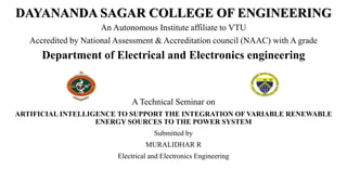 DAYANANDA SAGAR COLLEGE OF ENGINEERING
An Autonomous Institute affiliate to VTU
Accredited by National Assessment & Accreditation council (NAAC) with A grade
Department of Electrical and Electronics engineering
A Technical Seminar on
ARTIFICIAL INTELLIGENCE TO SUPPORT THE INTEGRATION OF VARIABLE RENEWABLE
ENERGY SOURCES TO THE POWER SYSTEM
Submitted by
MURALIDHAR R
Electrical and Electronics Engineering
 