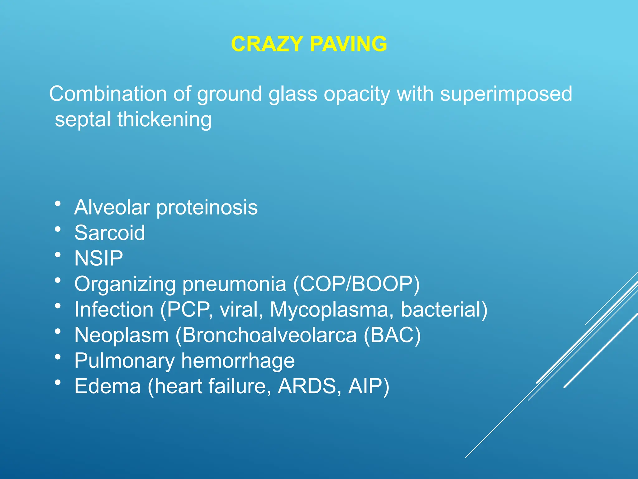 CRAZY PAVING
Combination of ground glass opacity with superimposed
septal thickening
• Alveolar proteinosis
• Sarcoid
• NSIP
• Organizing pneumonia (COP/BOOP)
• Infection (PCP, viral, Mycoplasma, bacterial)
• Neoplasm (Bronchoalveolarca (BAC)
• Pulmonary hemorrhage
• Edema (heart failure, ARDS, AIP)
 