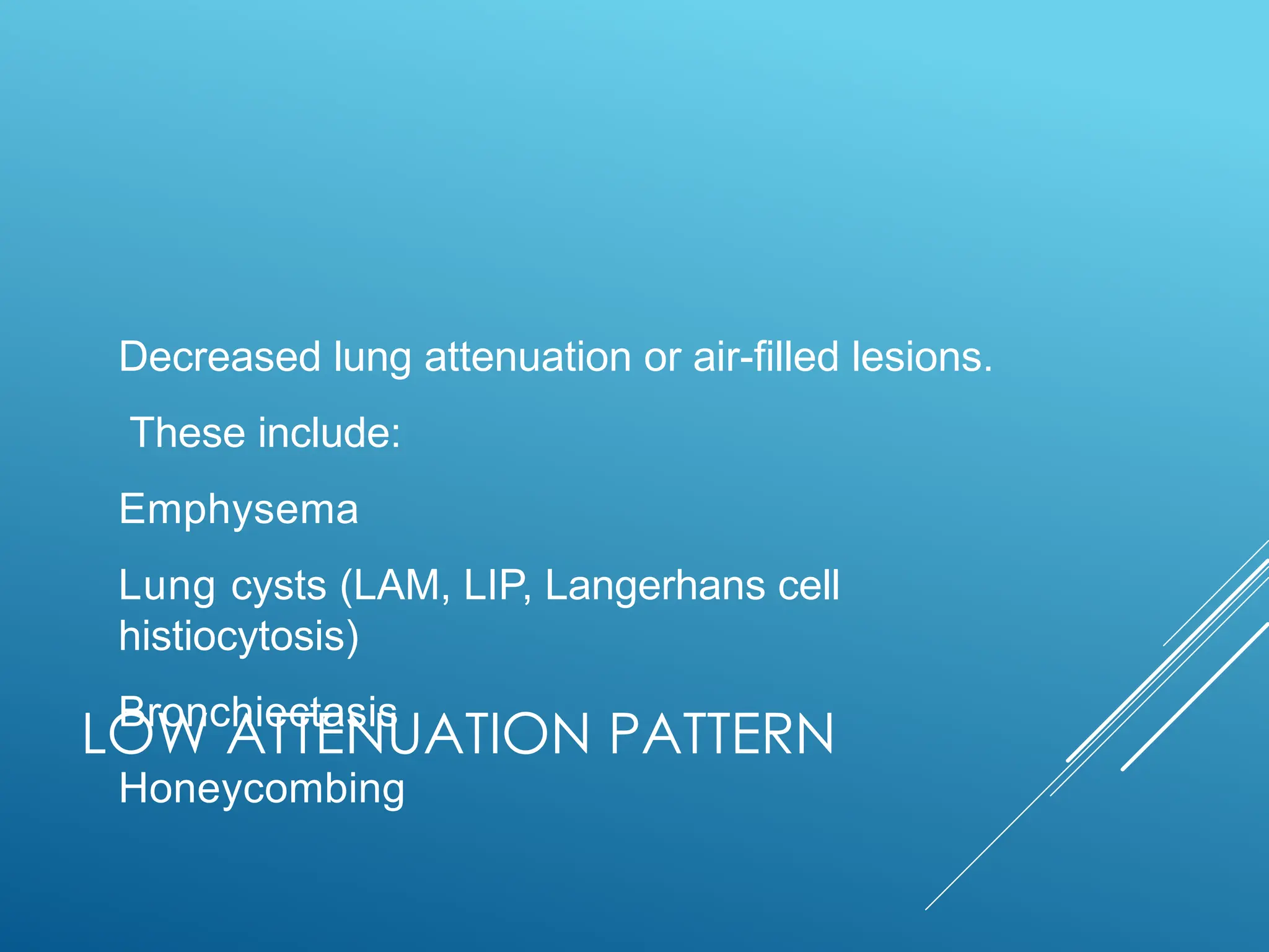 LOW ATTENUATION PATTERN
Decreased lung attenuation or air-filled lesions.
These include:
Emphysema
Lung cysts (LAM, LIP, Langerhans cell
histiocytosis)
Bronchiectasis
Honeycombing
 