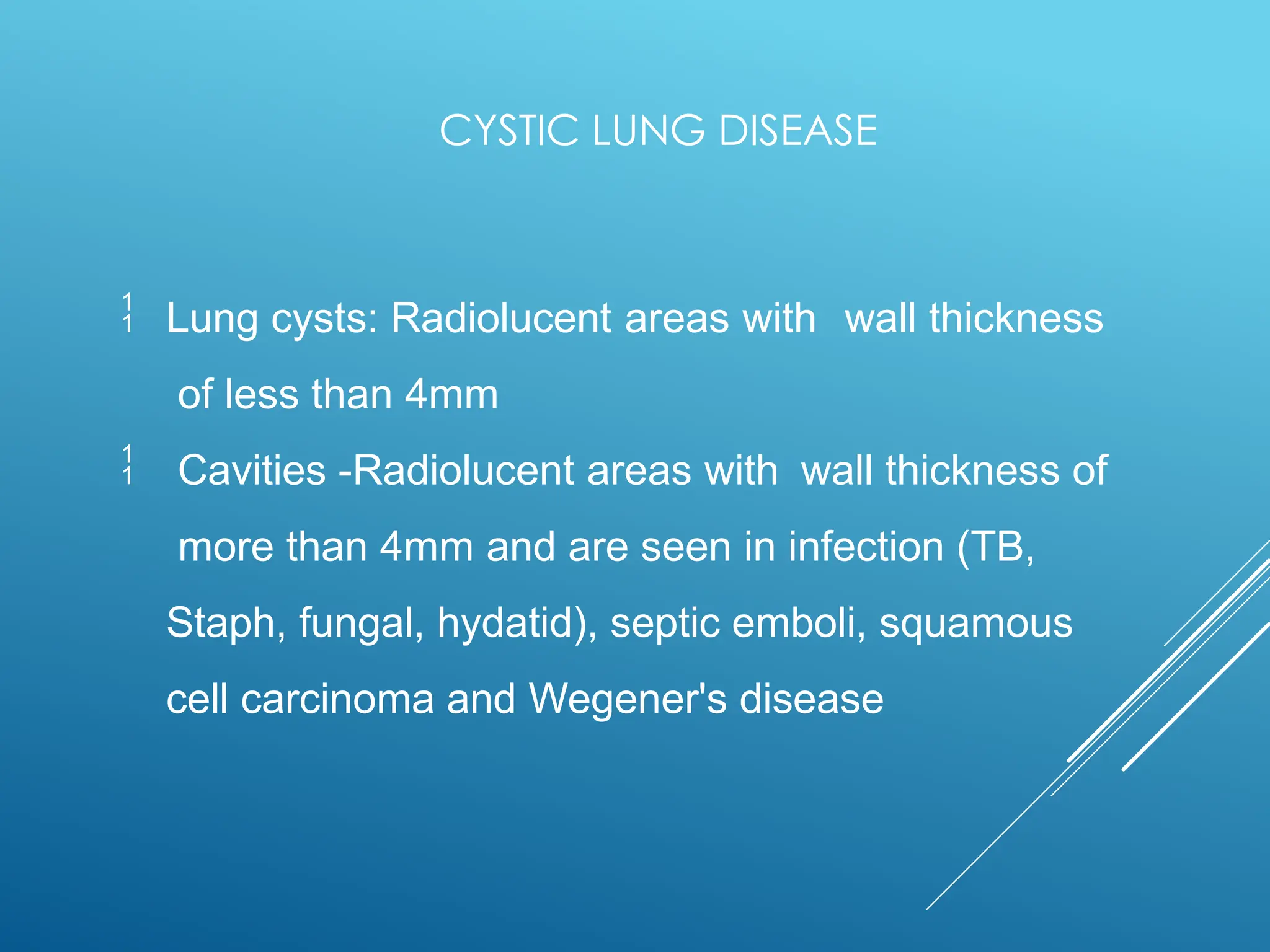 

Lung cysts: Radiolucent areas with wall thickness
of less than 4mm
Cavities -Radiolucent areas with wall thickness of
more than 4mm and are seen in infection (TB,
Staph, fungal, hydatid), septic emboli, squamous
cell carcinoma and Wegener's disease
CYSTIC LUNG DISEASE
 