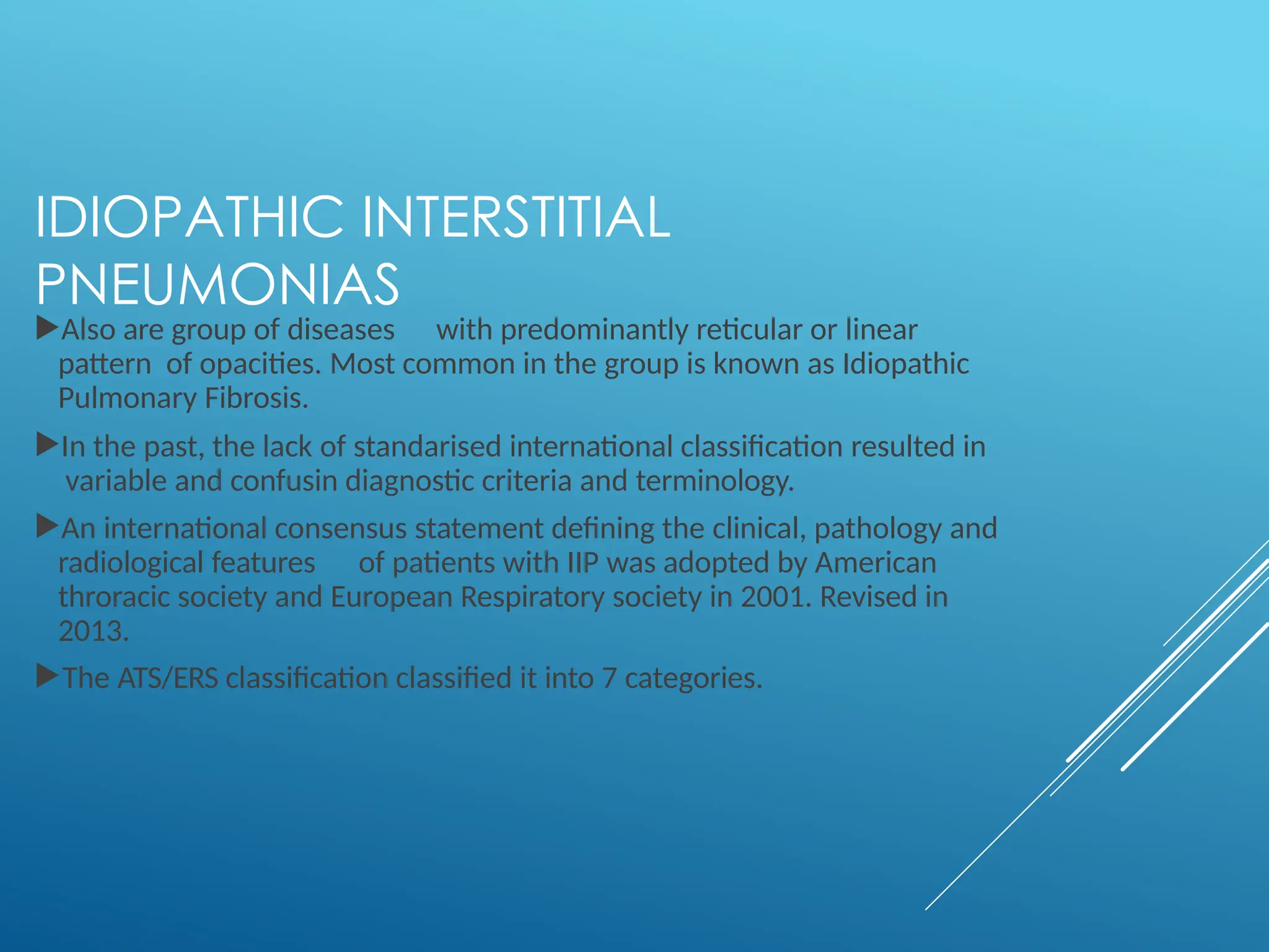 IDIOPATHIC INTERSTITIAL
PNEUMONIAS
Also are group of diseases with predominantly reticular or linear
pattern of opacities. Most common in the group is known as Idiopathic
Pulmonary Fibrosis.
In the past, the lack of standarised international classification resulted in
variable and confusin diagnostic criteria and terminology.
An international consensus statement defining the clinical, pathology and
radiological features of patients with IIP was adopted by American
throracic society and European Respiratory society in 2001. Revised in
2013.
The ATS/ERS classification classified it into 7 categories.
 