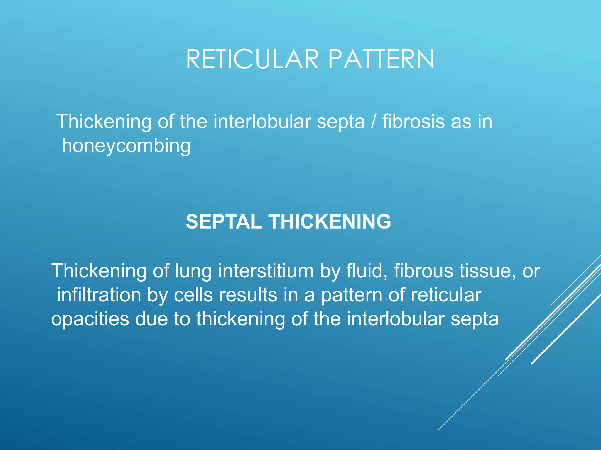 RETICULAR PATTERN
Thickening of the interlobular septa / fibrosis as in
honeycombing
SEPTAL THICKENING
Thickening of lung interstitium by fluid, fibrous tissue, or
infiltration by cells results in a pattern of reticular
opacities due to thickening of the interlobular septa
 