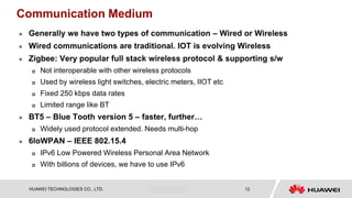 HUAWEI TECHNOLOGIES CO., LTD. Huawei Confidential 12
Communication Medium
 Generally we have two types of communication – Wired or Wireless
 Wired communications are traditional. IOT is evolving Wireless
 Zigbee: Very popular full stack wireless protocol & supporting s/w
 Not interoperable with other wireless protocols
 Used by wireless light switches, electric meters, IIOT etc
 Fixed 250 kbps data rates
 Limited range like BT
 BT5 – Blue Tooth version 5 – faster, further…
 Widely used protocol extended. Needs multi-hop
 6loWPAN – IEEE 802.15.4
 IPv6 Low Powered Wireless Personal Area Network
 With billions of devices, we have to use IPv6
 