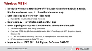 HUAWEI TECHNOLOGIES CO., LTD. Huawei Confidential 13
Wireless MESH
 Because we have a large number of devices with limited power & range,
it is imperative we need to chain them in some way.
 Star topology can work with local hubs
 Hubs can be networked over wired interfaces
 Bus topology – in vehicles such as CAN bus
 Mesh topology -- requires a coordinated communication path
 A number of protocols exist today for Routers
 Examples OSPF, OLSR (Optimized Link-state), ZRP (Zone Routing), DSR (Dynamic Source
Routing) etc
 IOT are low powered and lossy – so most of these protocols don’t work very well
 RPL is gaining popularity in 6loWPAN env
 Major options: IEEE 802.15.4, Zigbee, EnOcean, SIGFOX
 