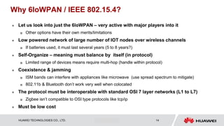 HUAWEI TECHNOLOGIES CO., LTD. Huawei Confidential 14
Why 6loWPAN / IEEE 802.15.4?
 Let us look into just the 6loWPAN – very active with major players into it
 Other options have their own merits/limitations
 Low powered network of large number of IOT nodes over wireless channels
 If batteries used, it must last several years (5 to 8 years?)
 Self-Organize – meaning must balance by itself (in protocol)
 Limited range of devices means require multi-hop (handle within protocol)
 Coexistence & jamming
 ISM bands can interfere with appliances like microwave (use spread spectrum to mitigate)
 802.11b & Bluetooth don’t work very well when colocated
 The protocol must be interoperable with standard OSI 7 layer networks (L1 to L7)
 Zigbee isn’t compatible to OSI type protocols like tcp/ip
 Must be low cost
 