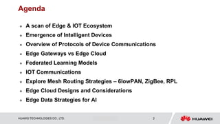 HUAWEI TECHNOLOGIES CO., LTD. Huawei Confidential 2
Agenda
 A scan of Edge & IOT Ecosystem
 Emergence of Intelligent Devices
 Overview of Protocols of Device Communications
 Edge Gateways vs Edge Cloud
 Federated Learning Models
 IOT Communications
 Explore Mesh Routing Strategies – 6lowPAN, ZigBee, RPL
 Edge Cloud Designs and Considerations
 Edge Data Strategies for AI
 