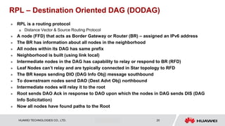 HUAWEI TECHNOLOGIES CO., LTD. Huawei Confidential 20
RPL – Destination Oriented DAG (DODAG)
 RPL is a routing protocol
 Distance Vector & Source Routing Protocol
 A node (FFD) that acts as Border Gateway or Router (BR) – assigned an IPv6 address
 The BR has information about all nodes in the neighborhood
 All nodes within its DAG has same prefix
 Neighborhood is built (using link local)
 Intermediate nodes in the DAG has capability to relay or respond to BR (RFD)
 Leaf Nodes can’t relay and are typically connected in Star topology to RFD
 The BR keeps sending DIO (DAG Info Obj) message southbound
 To downstream nodes send DAO (Dest Advt Obj) northbound
 Intermediate nodes will relay it to the root
 Root sends DAO Ack in response to DAO upon which the nodes in DAG sends DIS (DAG
Info Solicitation)
 Now all nodes have found paths to the Root
 