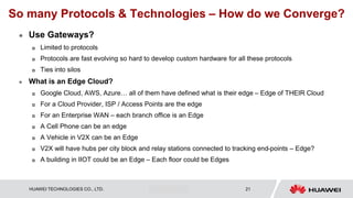 HUAWEI TECHNOLOGIES CO., LTD. Huawei Confidential 21
So many Protocols & Technologies – How do we Converge?
 Use Gateways?
 Limited to protocols
 Protocols are fast evolving so hard to develop custom hardware for all these protocols
 Ties into silos
 What is an Edge Cloud?
 Google Cloud, AWS, Azure… all of them have defined what is their edge – Edge of THEIR Cloud
 For a Cloud Provider, ISP / Access Points are the edge
 For an Enterprise WAN – each branch office is an Edge
 A Cell Phone can be an edge
 A Vehicle in V2X can be an Edge
 V2X will have hubs per city block and relay stations connected to tracking end-points – Edge?
 A building in IIOT could be an Edge – Each floor could be Edges
 
