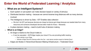HUAWEI TECHNOLOGIES CO., LTD. Huawei Confidential 22
Enter the World of Federated Learning / Analytics
 What are an Intelligent Systems?
 Each system or sub-system can make decision based on variety of stimulus
 Distributed decision making – because we cannot traverse long distances with so many devices
involved
 The Intelligence is driven by Data – IOT Enables data collection
 We don’t do IOT just because devices are cheap but device got cheap because we needed data from many
resources and someone developed devices tailor made for those -- Necessity
 In-place decision making – need to build hubs of decision making
 What is an Edge?
 An Edge is relative to the Cloud it talks to
 It can be cascaded – GCP-Edge maybe your cloud if You are providing traffic tracking
– Each vehicle is your Edge
– Vehicle is Edge Cloud for Devices within the Car – auto device vendors report to Vehicle Cloud
 Edges are Nodes in Hierarchical Decision Making Infrastructure -- Federated Cloud
 