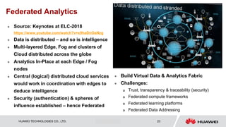 HUAWEI TECHNOLOGIES CO., LTD. Huawei Confidential 23
Federated Analytics
 Source: Keynotes at ELC-2018
https://www.youtube.com/watch?v=x9haDnOaNzg
 Data is distributed – and so is intelligence
 Multi-layered Edge, Fog and clusters of
Cloud distributed across the globe
 Analytics In-Place at each Edge / Fog
nodes
 Central (logical) distributed cloud services
would work in coordination with edges to
deduce intelligence
 Security (authentication) & spheres of
influence established – hence Federated
 Build Virtual Data & Analytics Fabric
 Challenges:
 Trust, transparency & traceability (security)
 Federated compute frameworks
 Federated learning platforms
 Federated Data Addressing
 