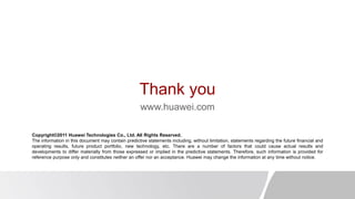 Thank you
www.huawei.com
Copyright©2011 Huawei Technologies Co., Ltd. All Rights Reserved.
The information in this document may contain predictive statements including, without limitation, statements regarding the future financial and
operating results, future product portfolio, new technology, etc. There are a number of factors that could cause actual results and
developments to differ materially from those expressed or implied in the predictive statements. Therefore, such information is provided for
reference purpose only and constitutes neither an offer nor an acceptance. Huawei may change the information at any time without notice.
 