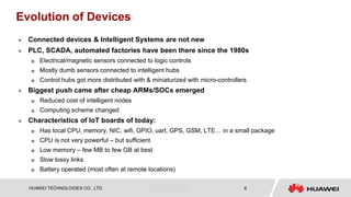 HUAWEI TECHNOLOGIES CO., LTD. Huawei Confidential 6
Evolution of Devices
 Connected devices & Intelligent Systems are not new
 PLC, SCADA, automated factories have been there since the 1980s
 Electrical/magnetic sensors connected to logic controls
 Mostly dumb sensors connected to intelligent hubs
 Control hubs got more distributed with & miniaturized with micro-controllers
 Biggest push came after cheap ARMs/SOCs emerged
 Reduced cost of intelligent nodes
 Computing scheme changed
 Characteristics of IoT boards of today:
 Has local CPU, memory, NIC, wifi, GPIO, uart, GPS, GSM, LTE… in a small package
 CPU is not very powerful – but sufficient
 Low memory – few MB to few GB at best
 Slow lossy links
 Battery operated (most often at remote locations)
 