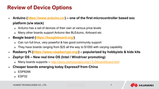 HUAWEI TECHNOLOGIES CO., LTD. Huawei Confidential 7
Review of Device Options
 Arduino (https://www.arduino.cc/) – one of the first microcontroller based soc
platform (s/w stack)
 Arduino has a set of devices of their own at various price levels
 Many other boards support Arduino like BLEduino, Airboard etc
 Beagle board (https://beagleboard.org/)
 Can run full linux, very powerful & has good community support
 They have boards ranging from $25 all the way to $1000 with varying capability
 Rasberry Pi (https://www.raspberrypi.org/) – popularized by hobbyists & kids kits
 Zephyr OS – New real time OS (Intel / Windriver promoting)
 Many boards supports -- http://docs.zephyrproject.org/1.5.0/board/board.html
 Cheaper boards emerging today Espressif from China
 ESP8266
 ESP32
 