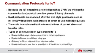 HUAWEI TECHNOLOGIES CO., LTD. Huawei Confidential 9
Communication Protocols for IoT
 Because the IoT endpoints are intelligent (has CPU), we will need a
communication protocol over low power & lossy channels
 Most protocols are modeled after the web style protocols such as
HTTP(S)/WebSockets with proxies or direct or use message queues
 The scale is much smaller due to restrictions of packet sizes and
transfer rates
 Types of communication type around IoTs
 Device to Gateways – between devices to network gateways
 Device to Device – multi-hop, relay type
 Gateway to Cloud – typical cloud interface today
 Device to Cloud – yes, that is possible too. If the Cloud is at the Edge
 